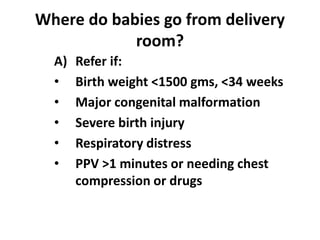 Where do babies go from delivery
room?
A) Refer if:
• Birth weight <1500 gms, <34 weeks
• Major congenital malformation
• Severe birth injury
• Respiratory distress
• PPV >1 minutes or needing chest
compression or drugs
 