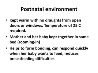 Postnatal environment
• Kept warm with no draughts from open
doors or windows. Temperature of 25 C
required.
• Mother and her baby kept together in same
bed (rooming-in)
• Helps to form bonding, can respond quickly
when her baby wants to feed, reduces
breastfeeding difficulties
 
