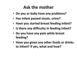 Ask the mother
• Do you or baby have any problems?
• Has infant passed stools, urine?
• Have you started breast feeding infant?
• Is there any difficulty in feeding infant?
• Do you have any pain while breast
feeding?
• Have you given any other foods or drinks
to infant? If yes, what and how?
 