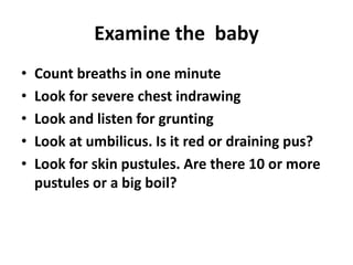 Examine the baby
• Count breaths in one minute
• Look for severe chest indrawing
• Look and listen for grunting
• Look at umbilicus. Is it red or draining pus?
• Look for skin pustules. Are there 10 or more
pustules or a big boil?
 