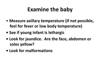 Examine the baby
• Measure axillary temperature (if not possible,
feel for fever or low body temperature)
• See if young infant is lethargic
• Look for jaundice. Are the face, abdomen or
soles yellow?
• Look for malformations
 