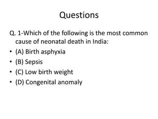 Questions
Q. 1-Which of the following is the most common
cause of neonatal death in India:
• (A) Birth asphyxia
• (B) Sepsis
• (C) Low birth weight
• (D) Congenital anomaly
 