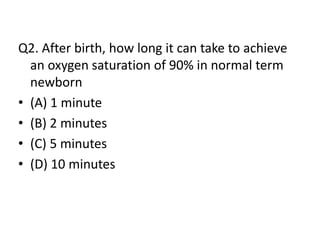 Q2. After birth, how long it can take to achieve
an oxygen saturation of 90% in normal term
newborn
• (A) 1 minute
• (B) 2 minutes
• (C) 5 minutes
• (D) 10 minutes
 