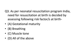 Q3. As per neonatal resuscitation program India,
need for resuscitation at birth is decided by
assessing following risk factor/s at birth-
• (A) Gestational maturity
• (B) Breathing
• (C) Muscle tone
• (D) All of the above
 