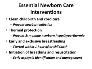 Essential Newborn Care
Interventions
• Clean childbirth and cord care
– Prevent newborn infection
• Thermal protection
– Prevent & manage newborn hypo/hyperthermia
• Early and exclusive breastfeeding
– Started within 1 hour after childbirth
• Initiation of breathing and resuscitation
– Early asphyxia identification and management
 
