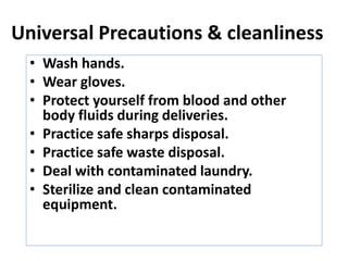 Universal Precautions & cleanliness
• Wash hands.
• Wear gloves.
• Protect yourself from blood and other
body fluids during deliveries.
• Practice safe sharps disposal.
• Practice safe waste disposal.
• Deal with contaminated laundry.
• Sterilize and clean contaminated
equipment.
 