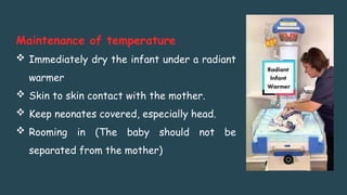 Maintenance of temperature
 Immediately dry the infant under a radiant
warmer
 Skin to skin contact with the mother.
 Keep neonates covered, especially head.
 Rooming in (The baby should not be
separated from the mother)
 