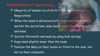 Establishment of open airway
 (Majority of babies cry at birth & take spontaneous
Respiration)
 When the head is delivered birth attendant immediately
suction the secretions, wipe mucus from face and mouth
and nose.
 Suction the mouth and nose by using bulb syringe
 Keep head slightly lower than the body
 Position the Baby on their backs or tilted to the side, but
not on their stomachs.
 