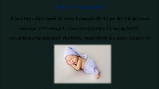 HEALTHY NEWBORN
A healthy infant born at term between 38-42 weeks should have
average birth weight, cries immediately following birth,
establishes independent rhythmic respiration & quickly adapts to
the changed environment.
 