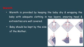 Warmth
• Warmth is provided by keeping the baby dry & wrapping the
baby with adequate clothing in two layers, ensuring head &
extremities are well covered.
• Baby should be kept by the side
of the Mother.
 