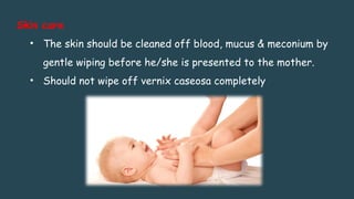 Skin care
• The skin should be cleaned off blood, mucus & meconium by
gentle wiping before he/she is presented to the mother.
• Should not wipe off vernix caseosa completely
 