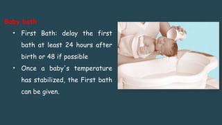 Baby bath
• First Bath: delay the first
bath at least 24 hours after
birth or 48 if possible
• Once a baby's temperature
has stabilized, the First bath
can be given.
 