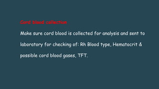 Cord blood collection
Make sure cord blood is collected for analysis and sent to
laboratory for checking of: Rh Blood type, Hematocrit &
possible cord blood gases, TFT.
 