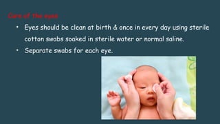 Care of the eyes
• Eyes should be clean at birth & once in every day using sterile
cotton swabs soaked in sterile water or normal saline.
• Separate swabs for each eye.
 