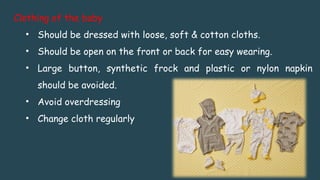 Clothing of the baby
• Should be dressed with loose, soft & cotton cloths.
• Should be open on the front or back for easy wearing.
• Large button, synthetic frock and plastic or nylon napkin
should be avoided.
• Avoid overdressing
• Change cloth regularly
 