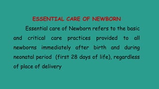 ESSENTIAL CARE OF NEWBORN
Essential care of Newborn refers to the basic
and critical care practices provided to all
newborns immediately after birth and during
neonatal period (first 28 days of life), regardless
of place of delivery
 