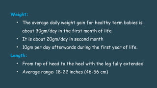 Weight:
• The average daily weight gain for healthy term babies is
about 30gm/day in the first month of life
• It is about 20gm/day in second month
• 10gm per day afterwards during the first year of life.
Length:
• From top of head to the heel with the leg fully extended
• Average range: 18-22 inches (46-56 cm)
 
