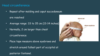Head circumference
• Repeat after molding and caput succedaneum
are resolved
• Average range: 33 to 35 cm (13-14 inches)
• Normally, 2 cm larger than chest
circumference
• Place tape measure above eyebrows and
stretch around fullest part of occipital at
posterior fontanel.
 