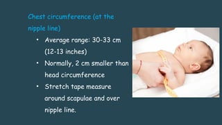 Chest circumference (at the
nipple line)
• Average range: 30-33 cm
(12-13 inches)
• Normally, 2 cm smaller than
head circumference
• Stretch tape measure
around scapulae and over
nipple line.
 