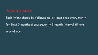Follow up & Advice:
Each infant should be followed up, at least once every month
for first 3 months & subsequently 3-month interval till one
year of age.
 