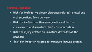 Nursing Diagnoses:
• Risk for ineffective airway clearance related to nasal and
oral secretions from delivery.
• Risk for ineffective thermoregulation related to
environment and immature ability for adaptation. •
• Risk for injury related to immature defenses of the
newborn.
• Risk for infection related to immature immune system
 