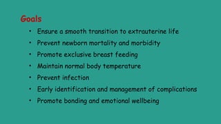 Goals
• Ensure a smooth transition to extrauterine life
• Prevent newborn mortality and morbidity
• Promote exclusive breast feeding
• Maintain normal body temperature
• Prevent infection
• Early identification and management of complications
• Promote bonding and emotional wellbeing
 