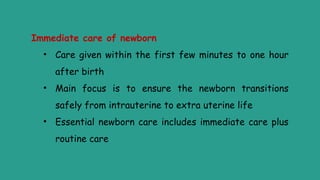 Immediate care of newborn
• Care given within the first few minutes to one hour
after birth
• Main focus is to ensure the newborn transitions
safely from intrauterine to extra uterine life
• Essential newborn care includes immediate care plus
routine care
 
