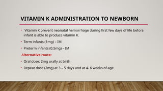 VITAMIN K ADMINISTRATION TO NEWBORN
• Vitamin K prevent neonatal hemorrhage during first few days of life before
infant is able to produce vitamin K.
• Term infants (1mg) – IM
• Preterm infants (0.5mg) – IM
Alternative route:
• Oral dose: 2mg orally at birth
• Repeat dose (2mg) at 3 – 5 days and at 4- 6 weeks of age.
 