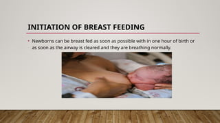 INITIATION OF BREAST FEEDING
• Newborns can be breast fed as soon as possible with in one hour of birth or
as soon as the airway is cleared and they are breathing normally.
 