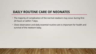 DAILY ROUTINE CARE OF NEONATES
• The majority of complication of the normal newborn may occur during first
24 hours or within 7 days.
• Close observation and daily essential routine care is important for health and
survival of the newborn baby.
 