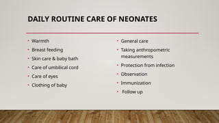 DAILY ROUTINE CARE OF NEONATES
• Warmth
• Breast feeding
• Skin care & baby bath
• Care of umbilical cord
• Care of eyes
• Clothing of baby
• General care
• Taking anthropometric
measurements
• Protection from infection
• Observation
• Immunization
• Follow up
 
