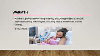 WARMTH
• Warmth is provided by keeping the baby dry & wrapping the baby with
adequate clothing in two layers, ensuring head & extremities are well
covered.
• Baby should kept by the side of the mother.
 