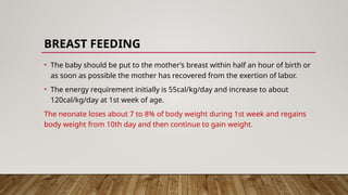BREAST FEEDING
• The baby should be put to the mother’s breast within half an hour of birth or
as soon as possible the mother has recovered from the exertion of labor.
• The energy requirement initially is 55cal/kg/day and increase to about
120cal/kg/day at 1st week of age.
The neonate loses about 7 to 8% of body weight during 1st week and regains
body weight from 10th day and then continue to gain weight.
 