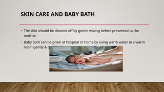 SKIN CARE AND BABY BATH
• The skin should be cleaned off by gentle wiping before presented to the
mother.
• Baby bath can be given at hospital or home by using warm water in a warm
room gently & quickly.
 