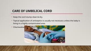 CARE OF UMBILICAL CORD
• Keep the cord stump clean & dry.
• Topical application of antiseptics is usually not necessary unless the baby is
living in a highly contaminated area.
• Chlorhexidine gel
 