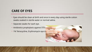 CARE OF EYES
• Eyes should be clean at birth and once in every day using sterile cotton
swabs soaked in sterile water or normal saline.
• Separate swabs for each eye.
• Antibiotics prophylaxis against STI’s
• 1% Tetracycline, Erythromycin eye drops
 