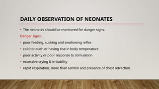 DAILY OBSERVATION OF NEONATES
• The neonates should be monitored for danger signs.
Danger signs:
• poor feeding, sucking and swallowing reflex
• cold to touch or having rise in body temperature
• poor activity or poor response to stimulation
• excessive crying & irritability
• rapid respiration, more than 60/min and presence of chest retraction.
 