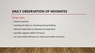 DAILY OBSERVATION OF NEONATES
Danger signs:
• central cyanosis
• drooling of saliva or chocking during feeding
• labored respiration or absence of respiration
• jaundice appears within 24 hours
• no urine within 48 hours or meconium within 24 hours
 