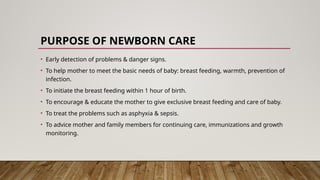 PURPOSE OF NEWBORN CARE
• Early detection of problems & danger signs.
• To help mother to meet the basic needs of baby: breast feeding, warmth, prevention of
infection.
• To initiate the breast feeding within 1 hour of birth.
• To encourage & educate the mother to give exclusive breast feeding and care of baby.
• To treat the problems such as asphyxia & sepsis.
• To advice mother and family members for continuing care, immunizations and growth
monitoring.
 