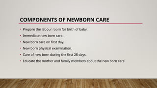 COMPONENTS OF NEWBORN CARE
• Prepare the labour room for birth of baby.
• Immediate new born care.
• New born care on first day.
• New born physical examination.
• Care of new born during the first 28 days.
• Educate the mother and family members about the new born care.
 