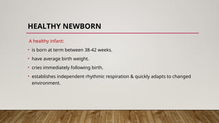 HEALTHY NEWBORN
A healthy infant:
• is born at term between 38-42 weeks.
• have average birth weight.
• cries immediately following birth.
• establishes independent rhythmic respiration & quickly adapts to changed
environment.
 