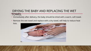 DRYING THE BABY AND REPLACING THE WET
TOWEL
• Immediately after delivery, the baby should be dried with a warm, soft towel.
• Remove the wet towel and replace with a dry towel, will help to reduce heat
loss.
 