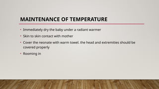 MAINTENANCE OF TEMPERATURE
• Immediately dry the baby under a radiant warmer
• Skin to skin contact with mother
• Cover the neonate with warm towel. the head and extremities should be
covered properly
• Rooming in
 