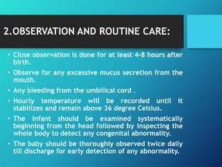 2.OBSERVATION AND ROUTINE CARE:
• Close observation is done for at least 4-8 hours after
birth.
• Observe for any excessive mucus secretion from the
mouth.
• Any bleeding from the umbilical cord .
• Hourly temperature will be recorded until it
stabilizes and remain above 36 degree Celsius.
• The infant should be examined systematically
beginning from the head followed by inspecting the
whole body to detect any congenital abnormality.
• The baby should be thoroughly observed twice daily
till discharge for early detection of any abnormality.
 