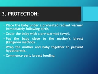 3. PROTECTION:
• Place the baby under a preheated radiant warmer
immediately following birth.
• Cover the baby with a pre-warmed towel.
• Put the baby close to the mother’s breast
(kangaroo method) .
• Wrap the mother and baby together to prevent
hypothermia.
• Commence early breast feeding.
 