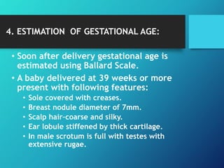 4. ESTIMATION OF GESTATIONAL AGE:
• Soon after delivery gestational age is
estimated using Ballard Scale.
• A baby delivered at 39 weeks or more
present with following features:
• Sole covered with creases.
• Breast nodule diameter of 7mm.
• Scalp hair–coarse and silky.
• Ear lobule stiffened by thick cartilage.
• In male scrotum is full with testes with
extensive rugae.
 