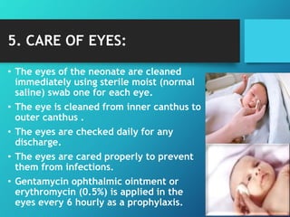 5. CARE OF EYES:
• The eyes of the neonate are cleaned
immediately using sterile moist (normal
saline) swab one for each eye.
• The eye is cleaned from inner canthus to
outer canthus .
• The eyes are checked daily for any
discharge.
• The eyes are cared properly to prevent
them from infections.
• Gentamycin ophthalmic ointment or
erythromycin (0.5%) is applied in the
eyes every 6 hourly as a prophylaxis.
 