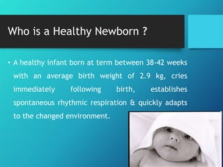 Who is a Healthy Newborn ?
• A healthy infant born at term between 38-42 weeks
with an average birth weight of 2.9 kg, cries
immediately following birth, establishes
spontaneous rhythmic respiration & quickly adapts
to the changed environment.
 