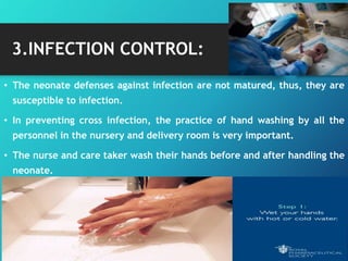 3.INFECTION CONTROL:
• The neonate defenses against infection are not matured, thus, they are
susceptible to infection.
• In preventing cross infection, the practice of hand washing by all the
personnel in the nursery and delivery room is very important.
• The nurse and care taker wash their hands before and after handling the
neonate.
 