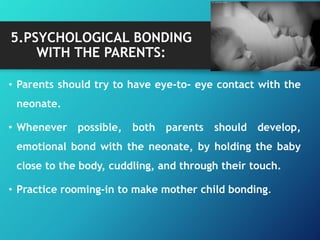5.PSYCHOLOGICAL BONDING
WITH THE PARENTS:
• Parents should try to have eye-to- eye contact with the
neonate.
• Whenever possible, both parents should develop,
emotional bond with the neonate, by holding the baby
close to the body, cuddling, and through their touch.
• Practice rooming-in to make mother child bonding.
 